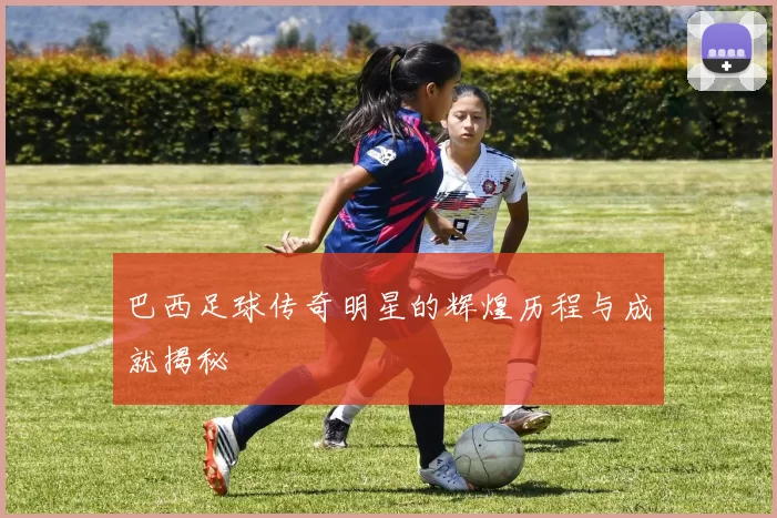 巴西足球传奇明星的辉煌历程与成就揭秘