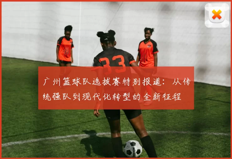 广州篮球队选拔赛特别报道：从传统强队到现代化转型的全新征程