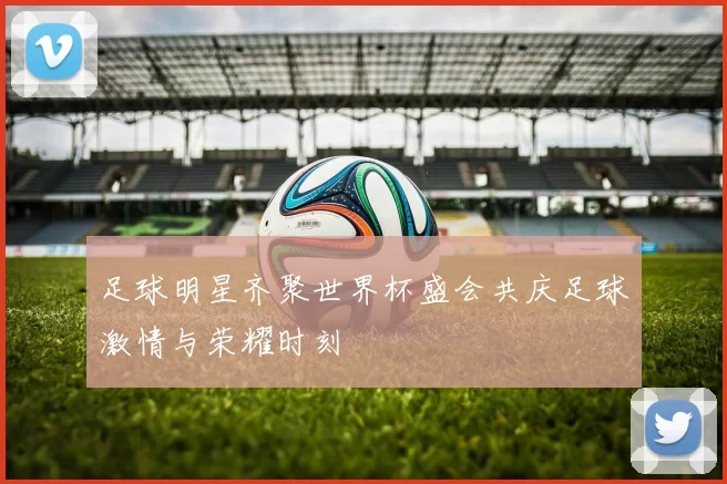 足球明星齐聚世界杯盛会共庆足球激情与荣耀时刻