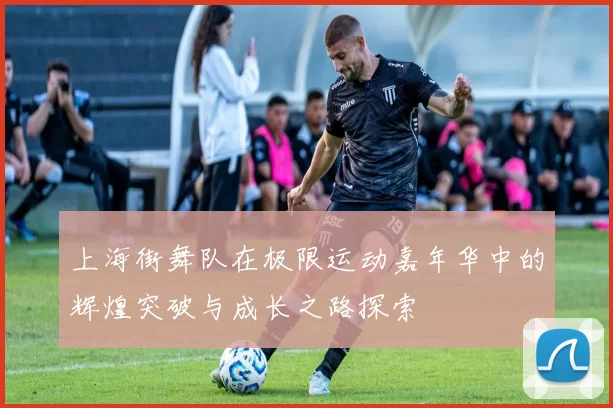 上海街舞队在极限运动嘉年华中的辉煌突破与成长之路探索