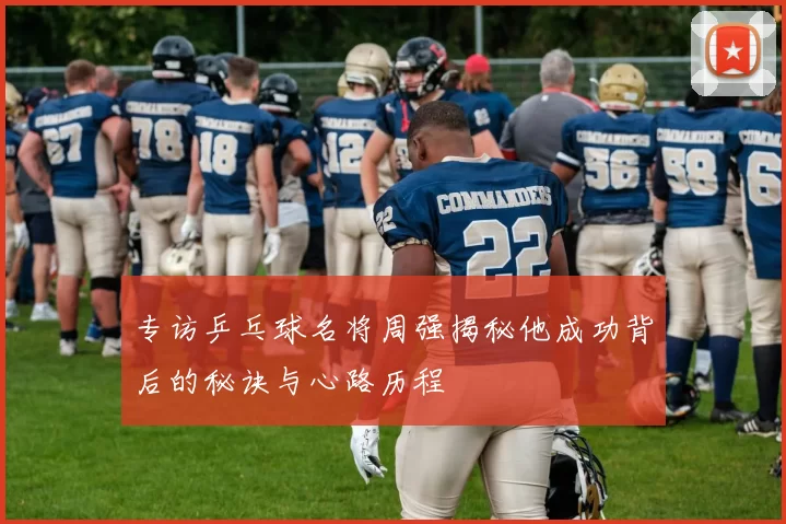专访乒乓球名将周强揭秘他成功背后的秘诀与心路历程