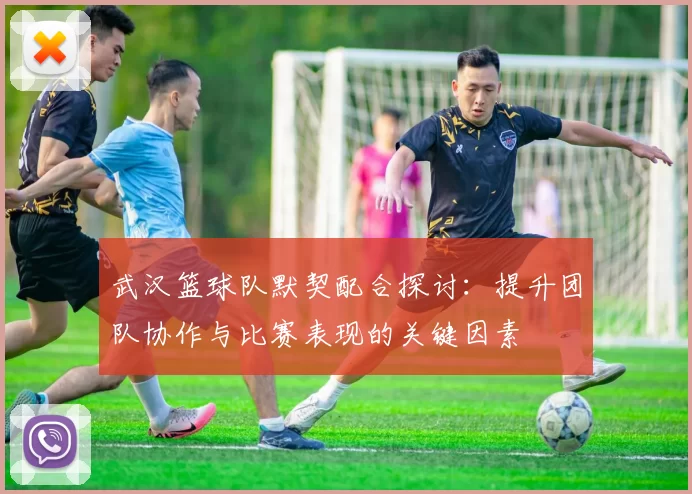 武汉篮球队默契配合探讨：提升团队协作与比赛表现的关键因素