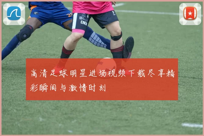 高清足球明星进场视频下载尽享精彩瞬间与激情时刻