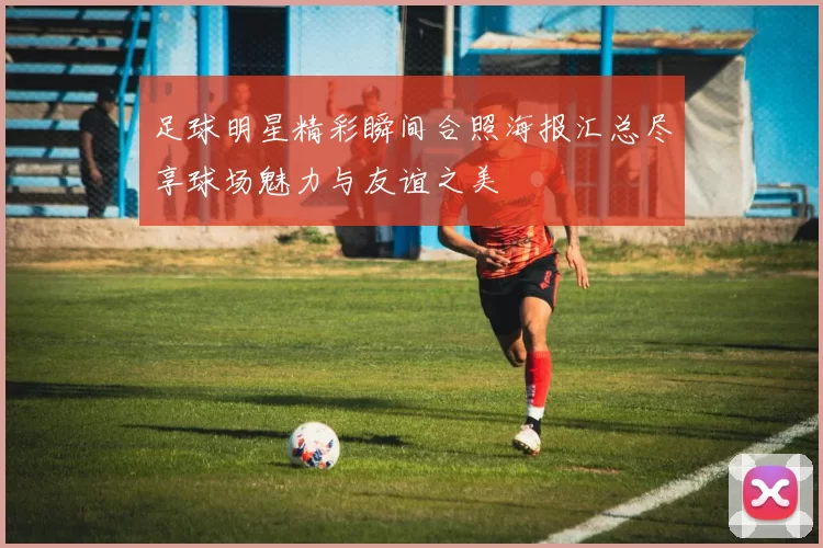 足球明星精彩瞬间合照海报汇总尽享球场魅力与友谊之美