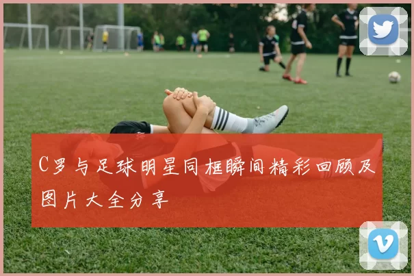 C罗与足球明星同框瞬间精彩回顾及图片大全分享