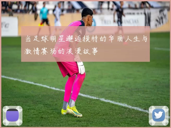 当足球明星邂逅模特的华丽人生与激情赛场的浪漫故事