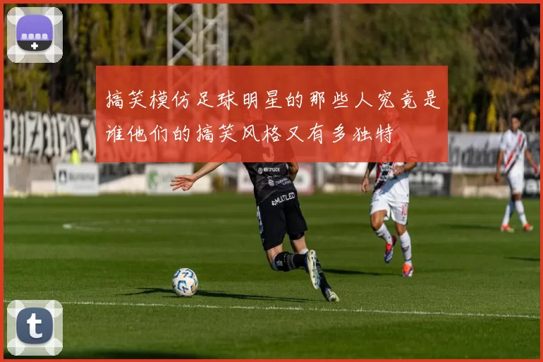 搞笑模仿足球明星的那些人究竟是谁他们的搞笑风格又有多独特