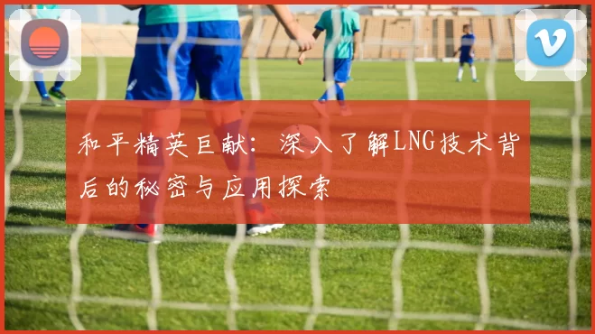 和平精英巨献：深入了解LNG技术背后的秘密与应用探索