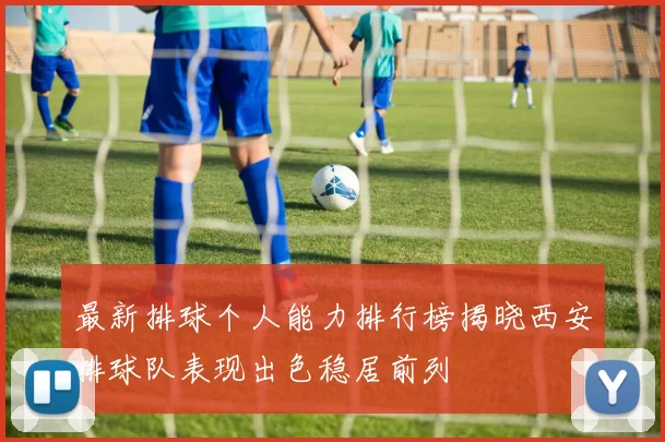 最新排球个人能力排行榜揭晓西安排球队表现出色稳居前列