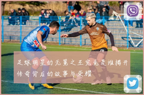 足球明星的无冕之王究竟是谁揭开传奇背后的故事与荣耀