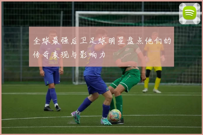 全球最强后卫足球明星盘点他们的传奇表现与影响力