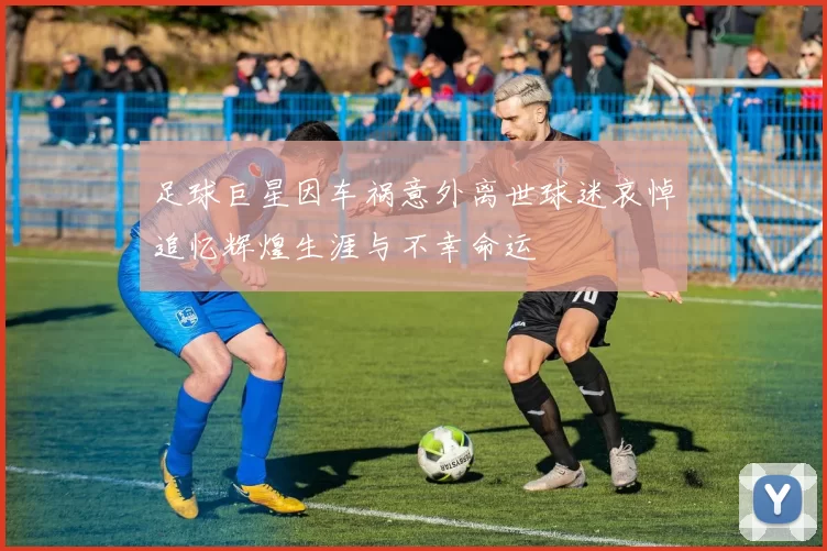 足球巨星因车祸意外离世球迷哀悼追忆辉煌生涯与不幸命运