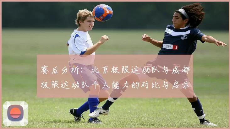 赛后分析：北京极限运动队与成都极限运动队个人能力的对比与启示