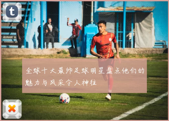 全球十大最帅足球明星盘点他们的魅力与风采令人神往