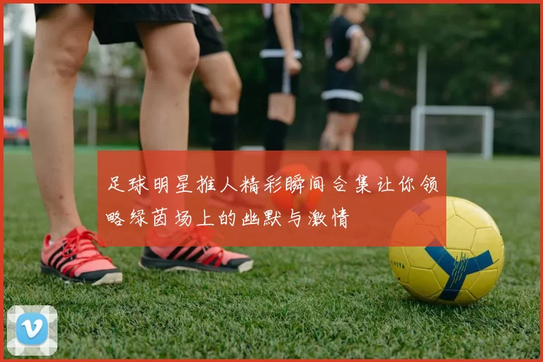 足球明星推人精彩瞬间合集让你领略绿茵场上的幽默与激情