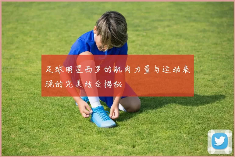 足球明星西罗的肌肉力量与运动表现的完美结合揭秘