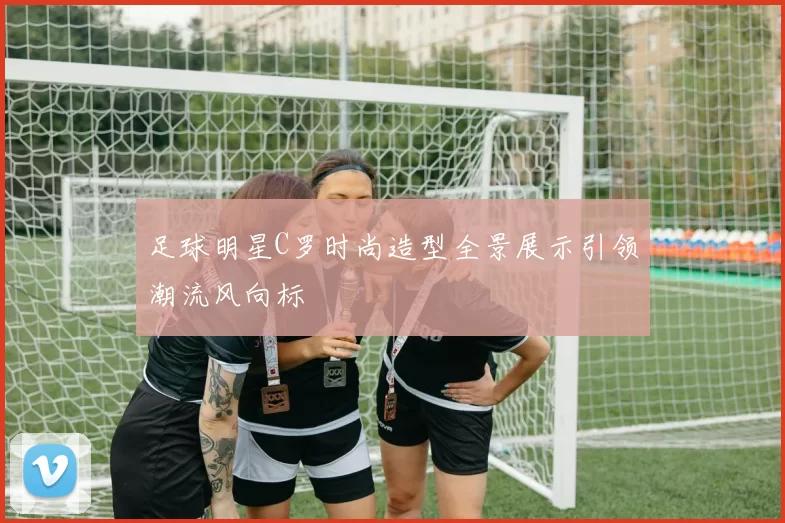 足球明星C罗时尚造型全景展示引领潮流风向标