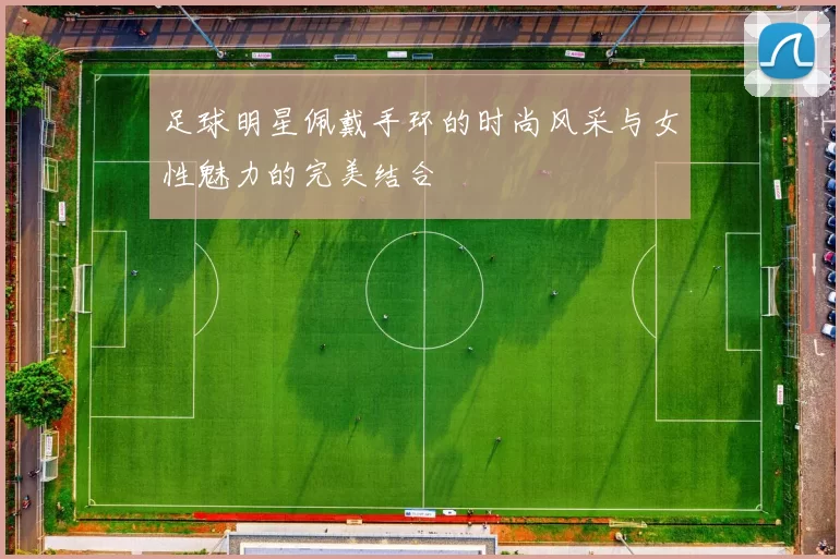 足球明星佩戴手环的时尚风采与女性魅力的完美结合