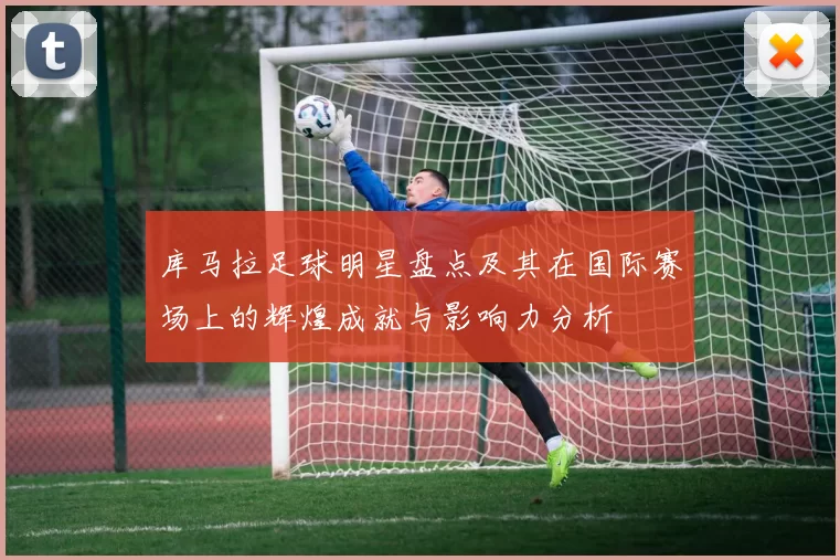 库马拉足球明星盘点及其在国际赛场上的辉煌成就与影响力分析