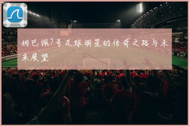 姆巴佩7号足球明星的传奇之路与未来展望