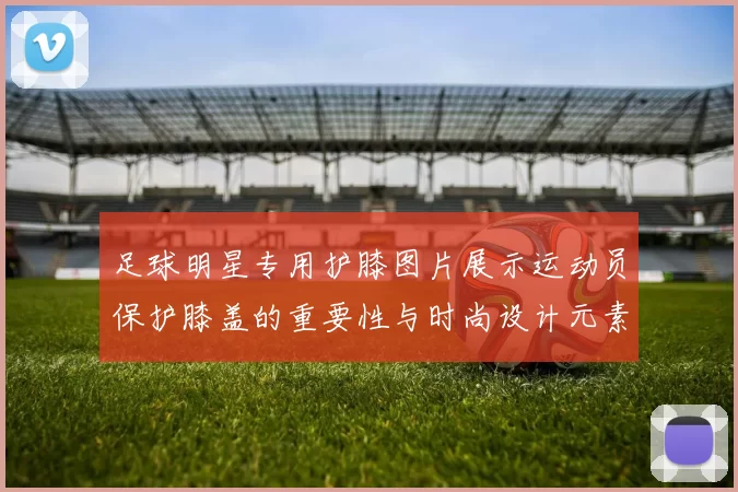 足球明星专用护膝图片展示运动员保护膝盖的重要性与时尚设计元素