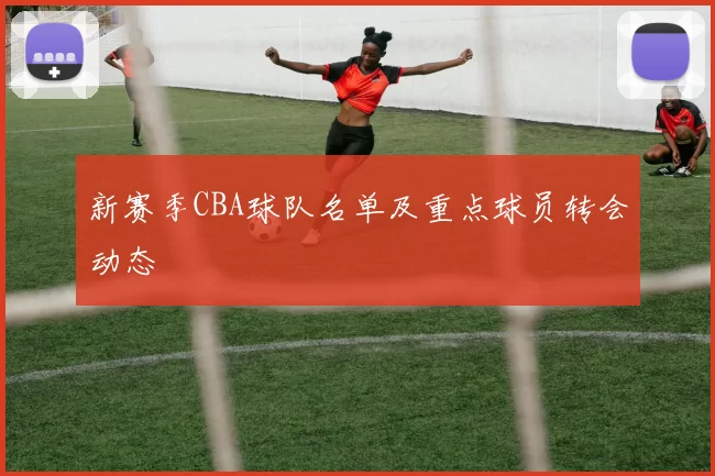 新赛季CBA球队名单及重点球员转会动态
