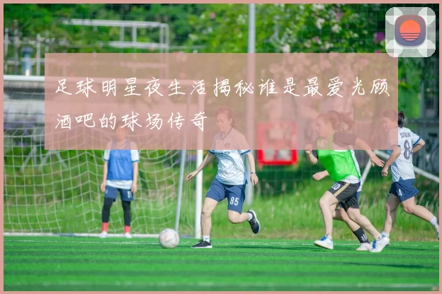 足球明星夜生活揭秘谁是最爱光顾酒吧的球场传奇