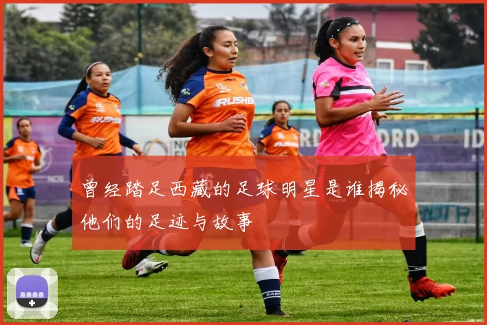 曾经踏足西藏的足球明星是谁揭秘他们的足迹与故事