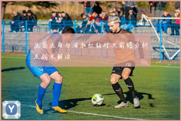 鹿岛鹿角与浦和红钻对决前瞻分析及战术解读
