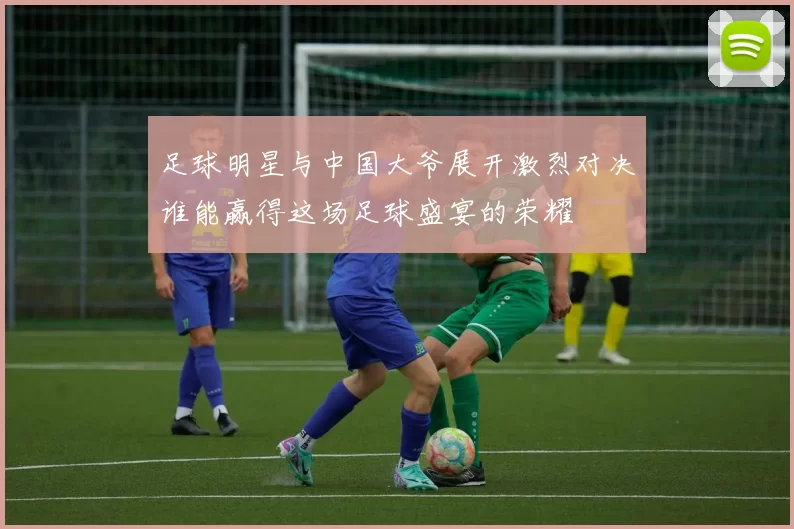 足球明星与中国大爷展开激烈对决谁能赢得这场足球盛宴的荣耀