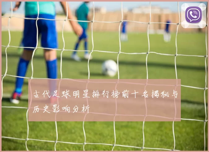古代足球明星排行榜前十名揭秘与历史影响分析