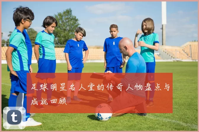 足球明星名人堂的传奇人物盘点与成就回顾