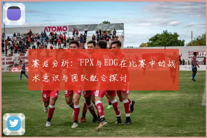 赛后分析：FPX与EDG在比赛中的战术意识与团队配合探讨