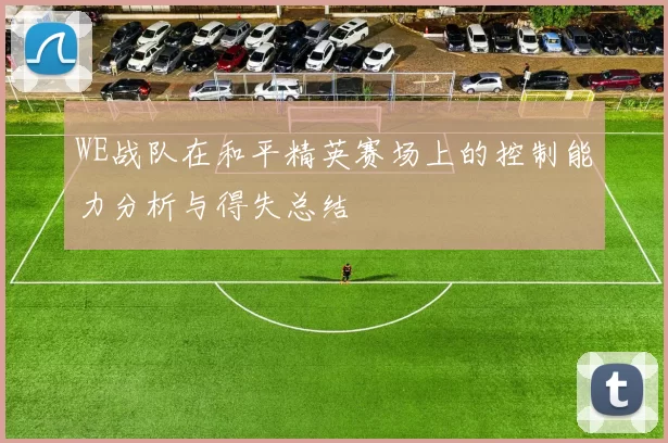 WE战队在和平精英赛场上的控制能力分析与得失总结