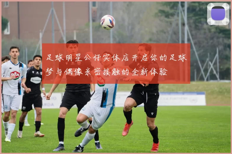 足球明星公仔实体店开启你的足球梦与偶像亲密接触的全新体验