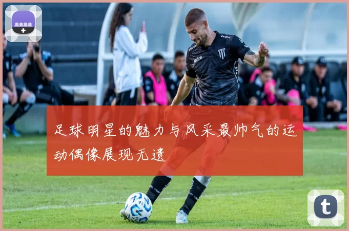 足球明星的魅力与风采最帅气的运动偶像展现无遗