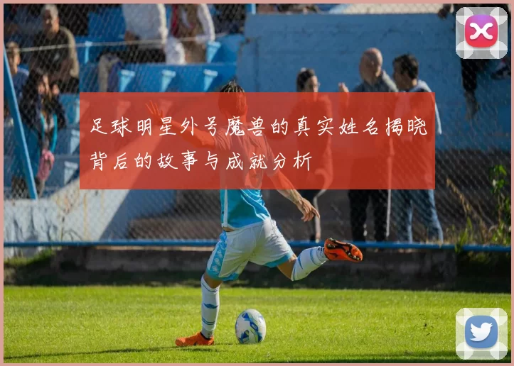 足球明星外号魔兽的真实姓名揭晓背后的故事与成就分析