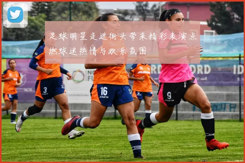 足球明星走进街头带来精彩表演点燃球迷热情与欢乐氛围
