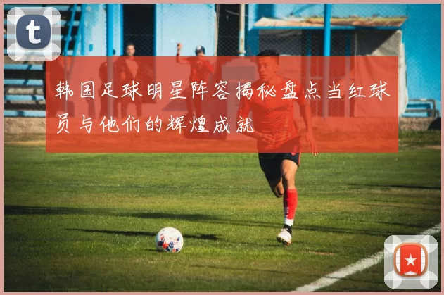 韩国足球明星阵容揭秘盘点当红球员与他们的辉煌成就