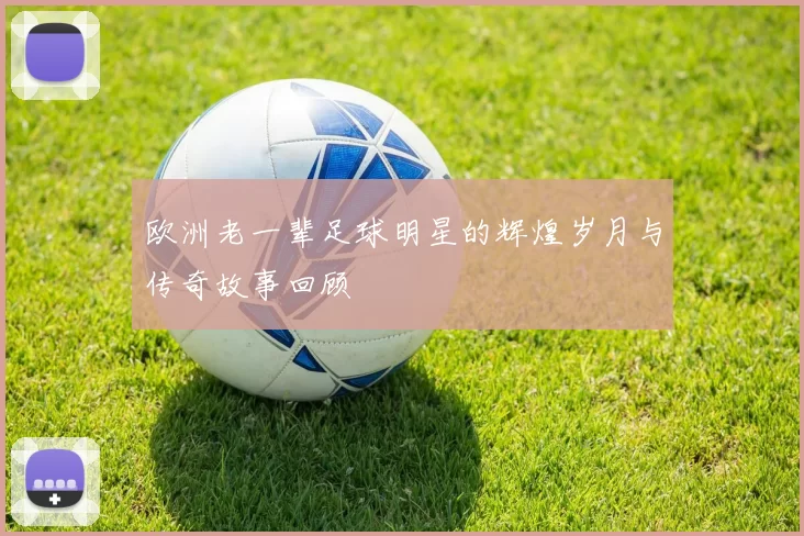 欧洲老一辈足球明星的辉煌岁月与传奇故事回顾