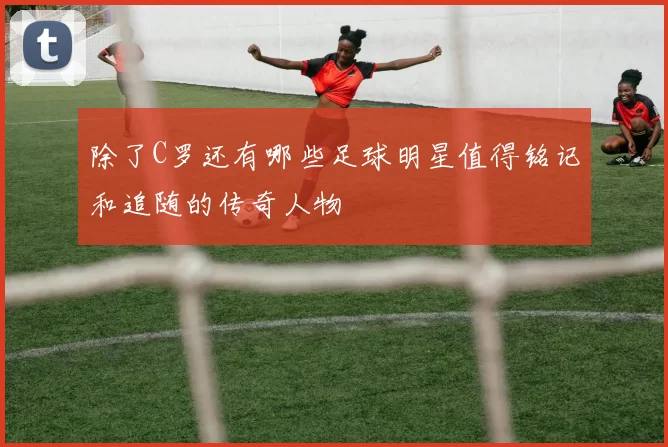 除了C罗还有哪些足球明星值得铭记和追随的传奇人物