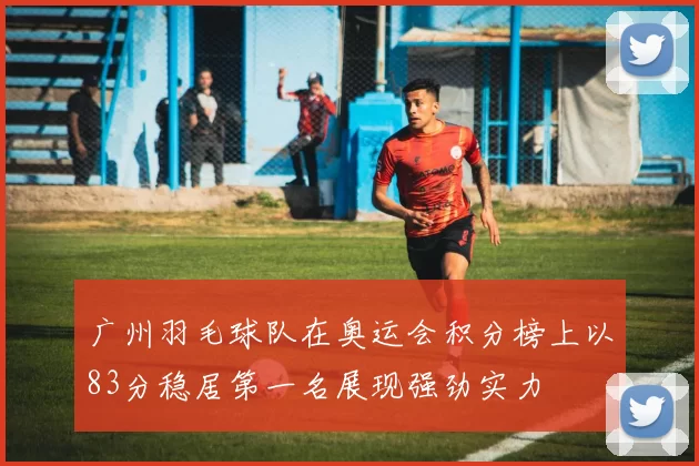 广州羽毛球队在奥运会积分榜上以83分稳居第一名展现强劲实力