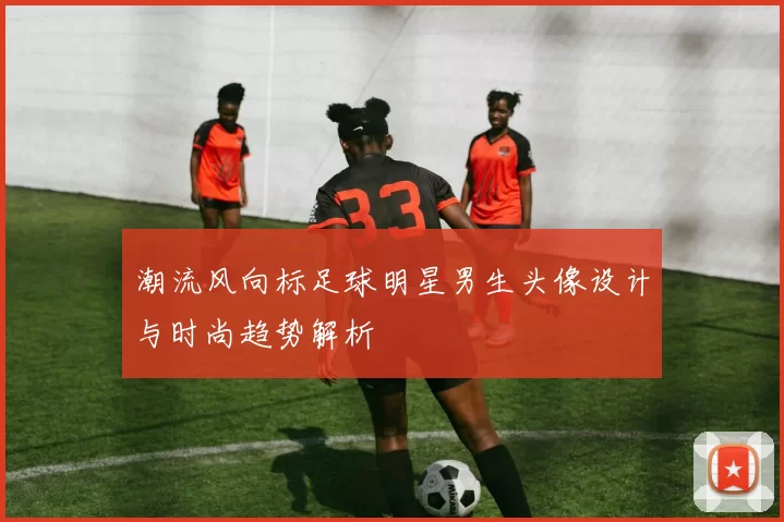 潮流风向标足球明星男生头像设计与时尚趋势解析