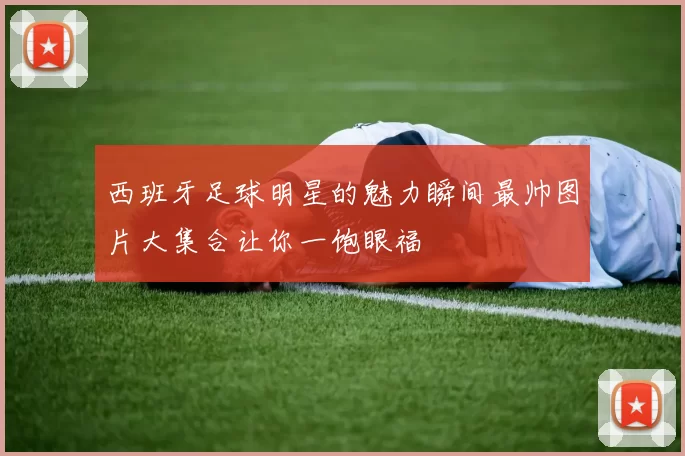 西班牙足球明星的魅力瞬间最帅图片大集合让你一饱眼福