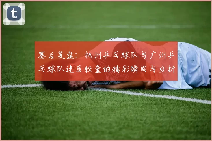 赛后复盘：杭州乒乓球队与广州乒乓球队速度较量的精彩瞬间与分析