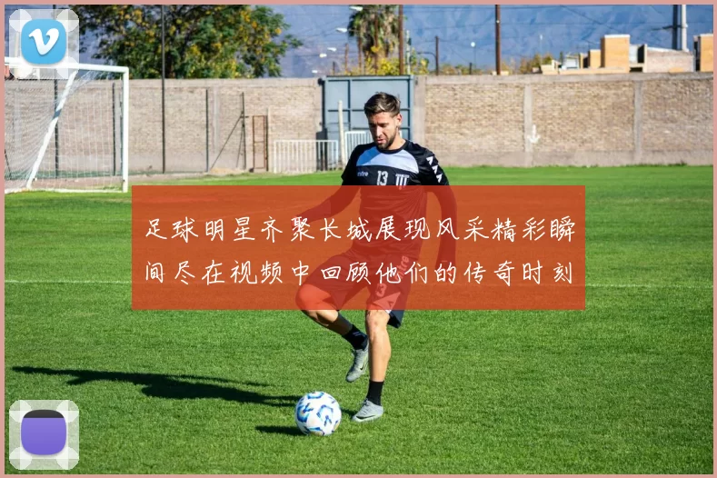 足球明星齐聚长城展现风采精彩瞬间尽在视频中回顾他们的传奇时刻