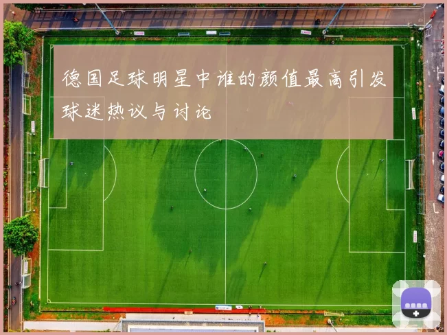 德国足球明星中谁的颜值最高引发球迷热议与讨论