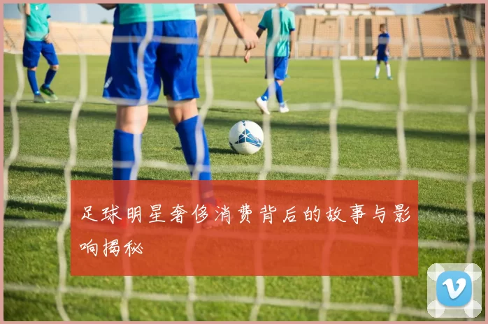 足球明星奢侈消费背后的故事与影响揭秘