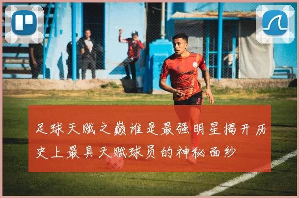 足球天赋之巅谁是最强明星揭开历史上最具天赋球员的神秘面纱