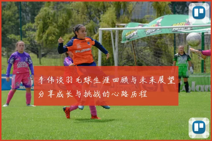 李伟谈羽毛球生涯回顾与未来展望分享成长与挑战的心路历程